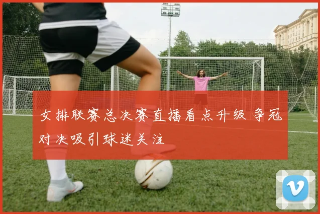 女排联赛总决赛直播看点升级 争冠对决吸引球迷关注