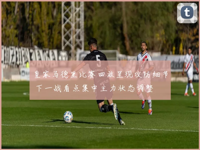 皇家马德里比赛回放呈现攻防细节 下一战看点集中主力状态调整