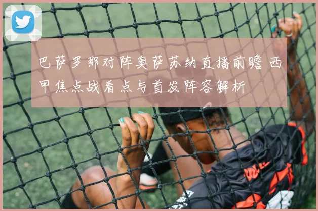 巴萨罗那对阵奥萨苏纳直播前瞻 西甲焦点战看点与首发阵容解析