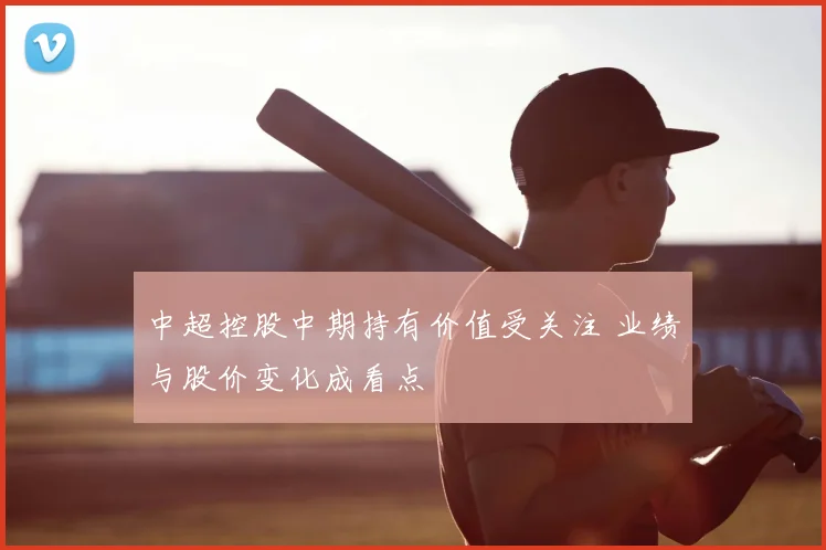 中超控股中期持有价值受关注 业绩与股价变化成看点