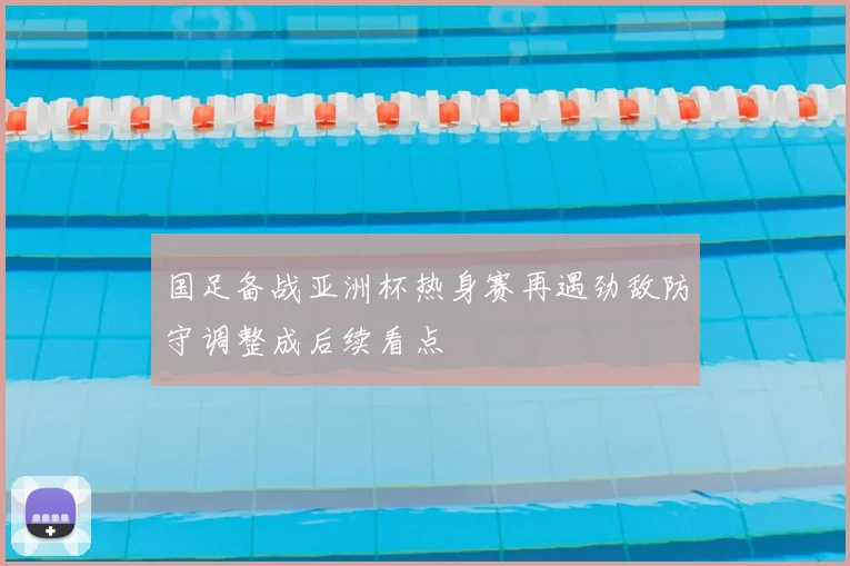 国足备战亚洲杯热身赛再遇劲敌防守调整成后续看点