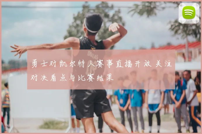 勇士对凯尔特人赛事直播开放 关注对决看点与比赛结果