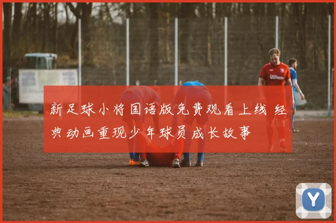 新足球小将国语版免费观看上线 经典动画重现少年球员成长故事
