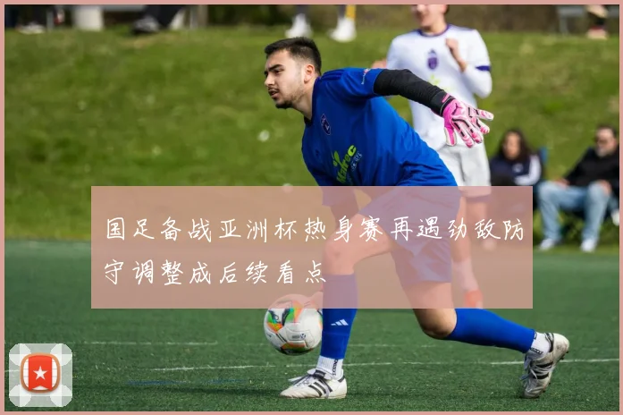 国足备战亚洲杯热身赛再遇劲敌防守调整成后续看点
