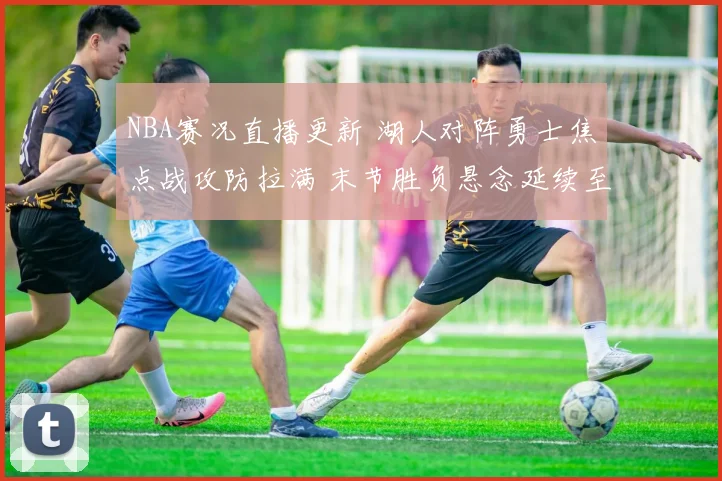 NBA赛况直播更新 湖人对阵勇士焦点战攻防拉满 末节胜负悬念延续至终场