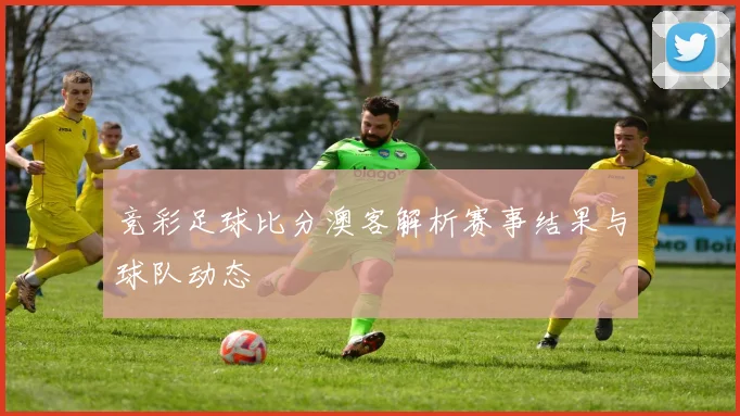 竞彩足球比分澳客解析赛事结果与球队动态