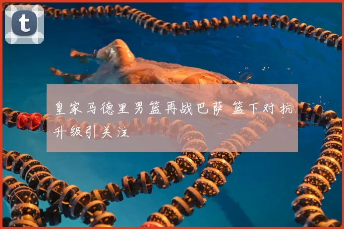 皇家马德里男篮再战巴萨 篮下对抗升级引关注