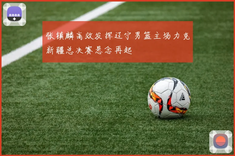 张镇麟高效发挥辽宁男篮主场力克新疆总决赛悬念再起