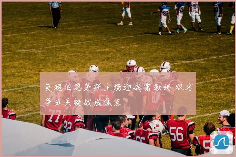 英超伯恩茅斯主场迎战富勒姆 双方争分关键战成焦点