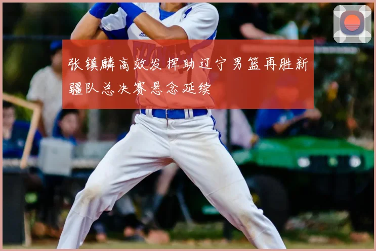 张镇麟高效发挥助辽宁男篮再胜新疆队总决赛悬念延续