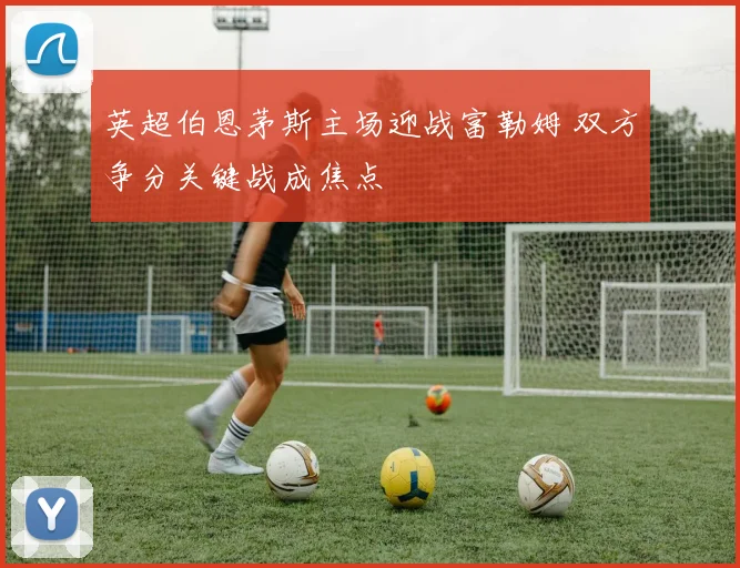 英超伯恩茅斯主场迎战富勒姆 双方争分关键战成焦点