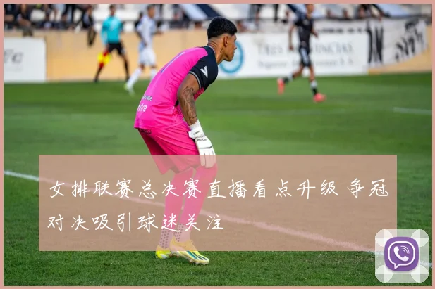 女排联赛总决赛直播看点升级 争冠对决吸引球迷关注