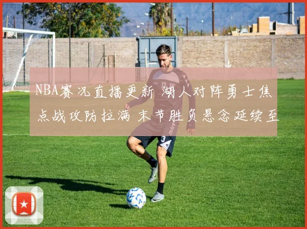 NBA赛况直播更新 湖人对阵勇士焦点战攻防拉满 末节胜负悬念延续至终场