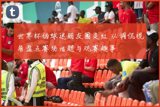 世界杯伪球迷朋友圈走红 以调侃视角盘点赛场话题与观赛趣事