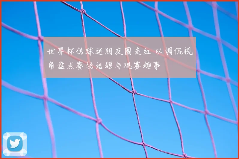 世界杯伪球迷朋友圈走红 以调侃视角盘点赛场话题与观赛趣事