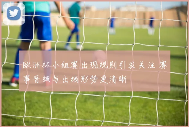 欧洲杯小组赛出现规则引发关注 赛事晋级与出线形势更清晰